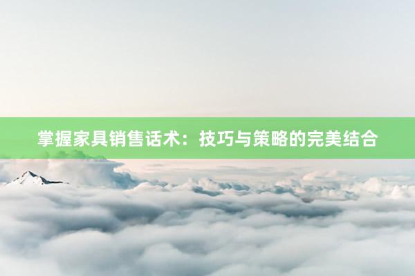 掌握家具销售话术：技巧与策略的完美结合